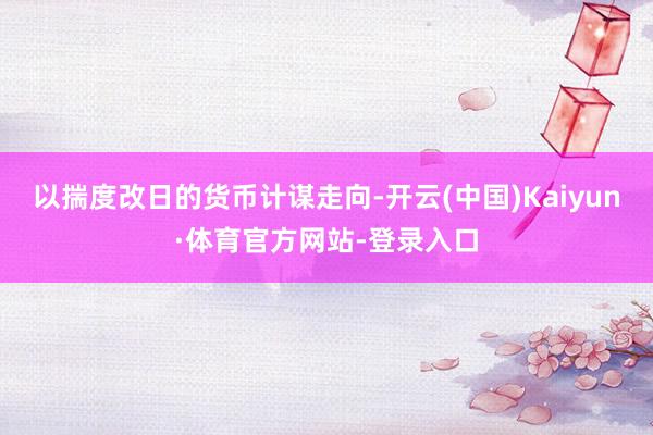 以揣度改日的货币计谋走向-开云(中国)Kaiyun·体育官方网站-登录入口