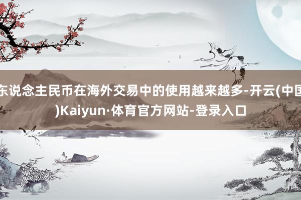 东说念主民币在海外交易中的使用越来越多-开云(中国)Kaiyun·体育官方网站-登录入口