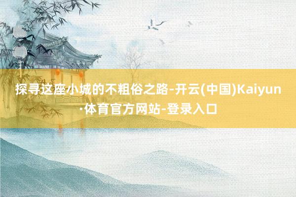 探寻这座小城的不粗俗之路-开云(中国)Kaiyun·体育官方网站-登录入口