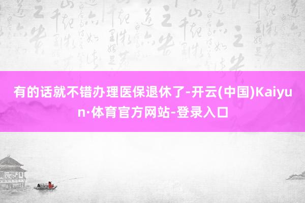 有的话就不错办理医保退休了-开云(中国)Kaiyun·体育官方网站-登录入口