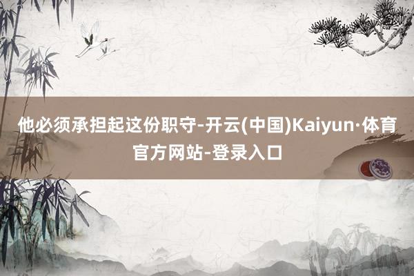 他必须承担起这份职守-开云(中国)Kaiyun·体育官方网站-登录入口