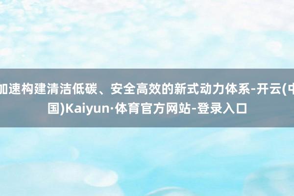 加速构建清洁低碳、安全高效的新式动力体系-开云(中国)Kaiyun·体育官方网站-登录入口