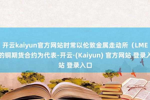 开云kaiyun官方网站时常以伦敦金属走动所（LME）的铜期货合约为代表-开云·(Kaiyun) 官方网站 登录入口