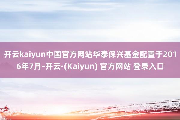 开云kaiyun中国官方网站　　华泰保兴基金配置于2016年7月-开云·(Kaiyun) 官方网站 登录入口