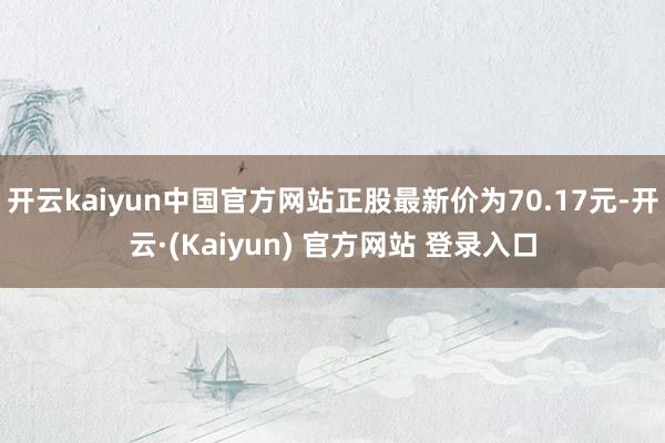 开云kaiyun中国官方网站正股最新价为70.17元-开云·(Kaiyun) 官方网站 登录入口