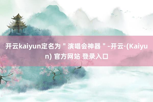 开云kaiyun定名为＂演唱会神器＂-开云·(Kaiyun) 官方网站 登录入口