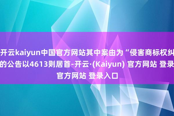 开云kaiyun中国官方网站其中案由为“侵害商标权纠纷”的公告以4613则居首-开云·(Kaiyun) 官方网站 登录入口