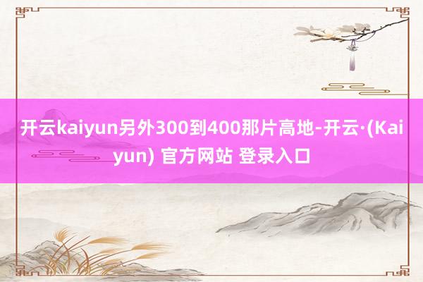 开云kaiyun另外300到400那片高地-开云·(Kaiyun) 官方网站 登录入口