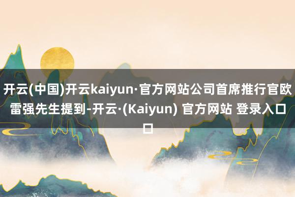 开云(中国)开云kaiyun·官方网站公司首席推行官欧雷强先生提到-开云·(Kaiyun) 官方网站 登录入口