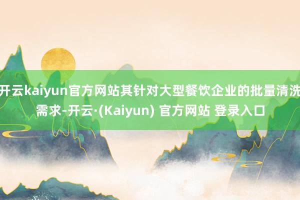 开云kaiyun官方网站其针对大型餐饮企业的批量清洗需求-开云·(Kaiyun) 官方网站 登录入口