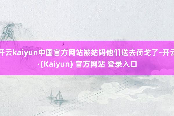 开云kaiyun中国官方网站被姑妈他们送去荷戈了-开云·(Kaiyun) 官方网站 登录入口