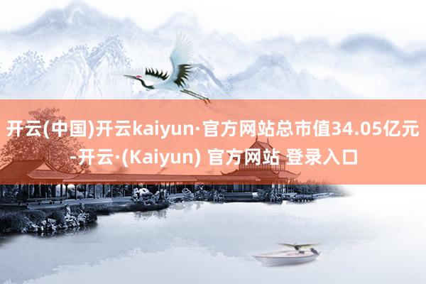 开云(中国)开云kaiyun·官方网站总市值34.05亿元-开云·(Kaiyun) 官方网站 登录入口