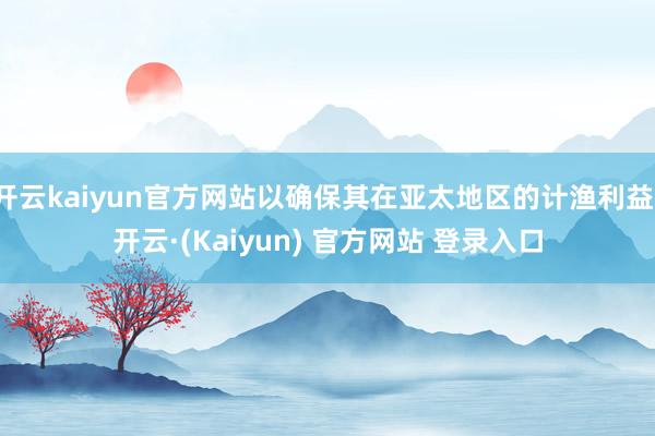 开云kaiyun官方网站以确保其在亚太地区的计渔利益-开云·(Kaiyun) 官方网站 登录入口