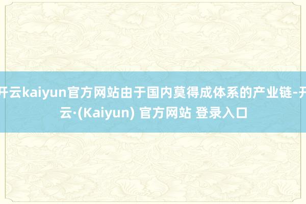 开云kaiyun官方网站由于国内莫得成体系的产业链-开云·(Kaiyun) 官方网站 登录入口