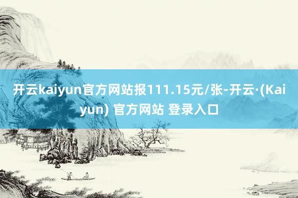 开云kaiyun官方网站报111.15元/张-开云·(Kaiyun) 官方网站 登录入口