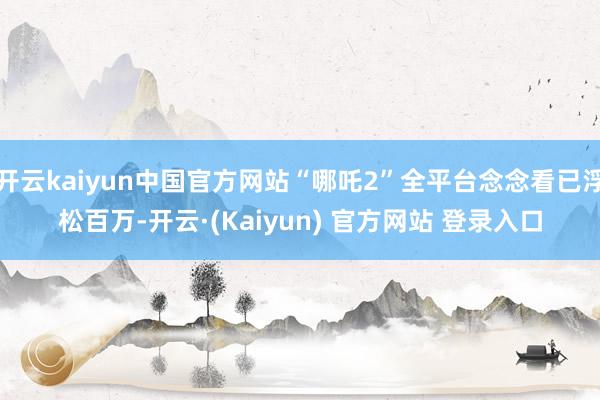 开云kaiyun中国官方网站“哪吒2”全平台念念看已浮松百万-开云·(Kaiyun) 官方网站 登录入口