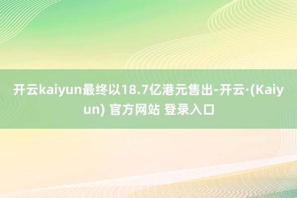 开云kaiyun最终以18.7亿港元售出-开云·(Kaiyun) 官方网站 登录入口