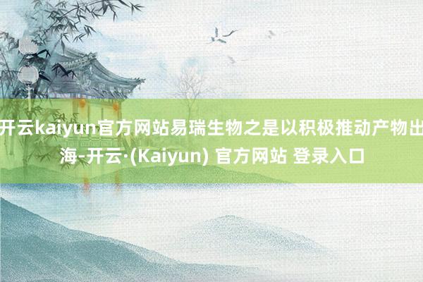 开云kaiyun官方网站易瑞生物之是以积极推动产物出海-开云·(Kaiyun) 官方网站 登录入口