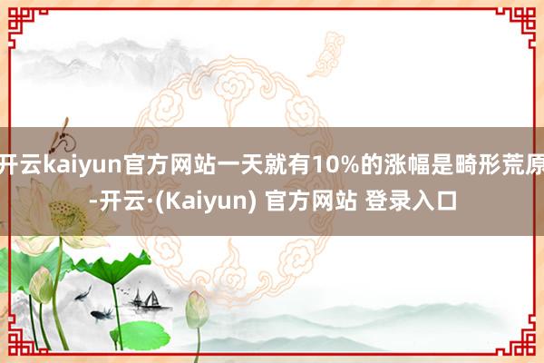 开云kaiyun官方网站一天就有10%的涨幅是畸形荒原-开云·(Kaiyun) 官方网站 登录入口