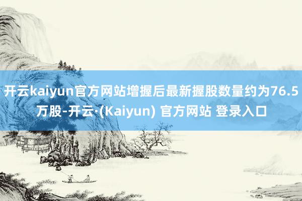 开云kaiyun官方网站增握后最新握股数量约为76.5万股-开云·(Kaiyun) 官方网站 登录入口