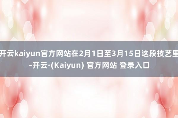 开云kaiyun官方网站在2月1日至3月15日这段技艺里-开云·(Kaiyun) 官方网站 登录入口