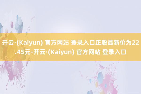 开云·(Kaiyun) 官方网站 登录入口正股最新价为22.45元-开云·(Kaiyun) 官方网站 登录入口