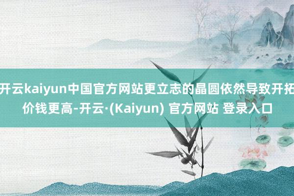 开云kaiyun中国官方网站更立志的晶圆依然导致开拓价钱更高-开云·(Kaiyun) 官方网站 登录入口