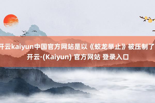 开云kaiyun中国官方网站是以《蛟龙举止》被压制了-开云·(Kaiyun) 官方网站 登录入口