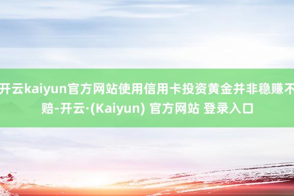 开云kaiyun官方网站使用信用卡投资黄金并非稳赚不赔-开云·(Kaiyun) 官方网站 登录入口