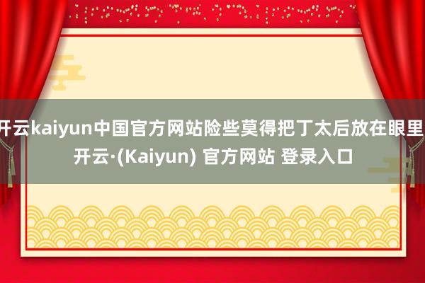 开云kaiyun中国官方网站险些莫得把丁太后放在眼里-开云·(Kaiyun) 官方网站 登录入口