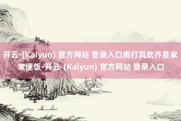 开云·(Kaiyun) 官方网站 登录入口雨打风吹齐是家常便饭-开云·(Kaiyun) 官方网站 登录入口