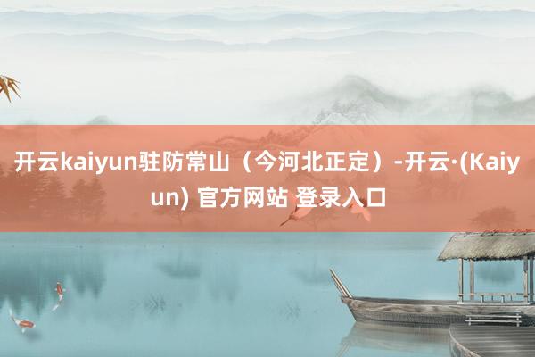 开云kaiyun驻防常山（今河北正定）-开云·(Kaiyun) 官方网站 登录入口