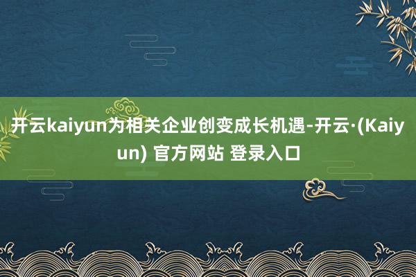 开云kaiyun为相关企业创变成长机遇-开云·(Kaiyun) 官方网站 登录入口