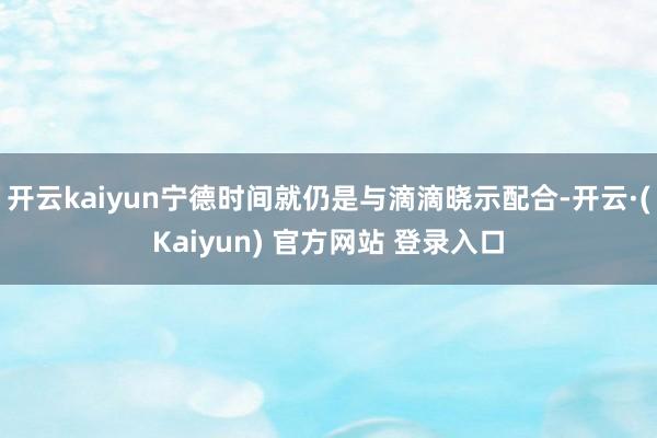 开云kaiyun宁德时间就仍是与滴滴晓示配合-开云·(Kaiyun) 官方网站 登录入口