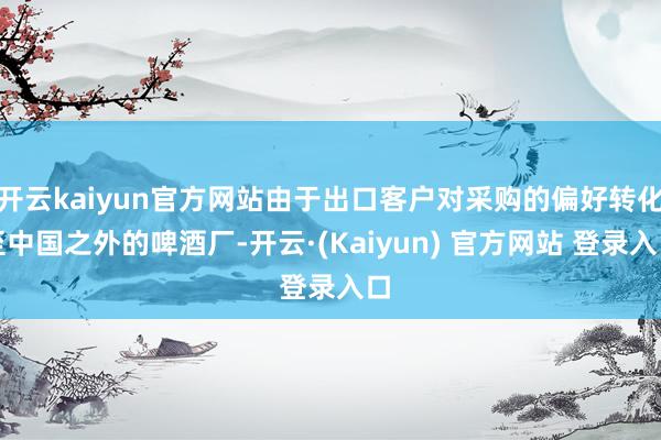 开云kaiyun官方网站由于出口客户对采购的偏好转化至中国之外的啤酒厂-开云·(Kaiyun) 官方网站 登录入口