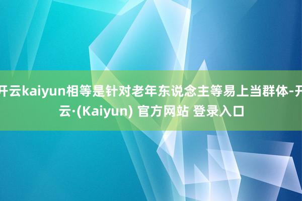 开云kaiyun相等是针对老年东说念主等易上当群体-开云·(Kaiyun) 官方网站 登录入口